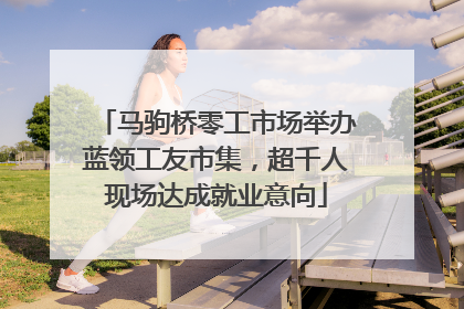 马驹桥零工市场举办蓝领工友市集，超千人现场达成就业意向