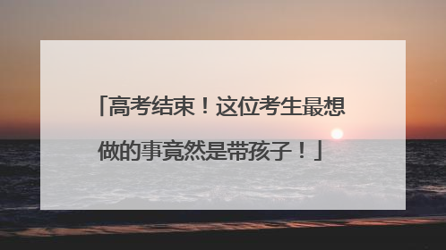 高考结束！这位考生最想做的事竟然是带孩子！