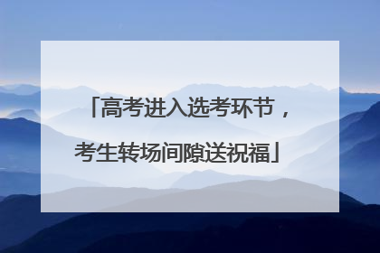 高考进入选考环节，考生转场间隙送祝福