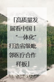 高质量发展看中国丨“一体化”打造省级毗邻医疗合作样板