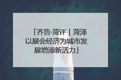 齐鲁·菏评｜菏泽以展会经济为城市发展增添新活力