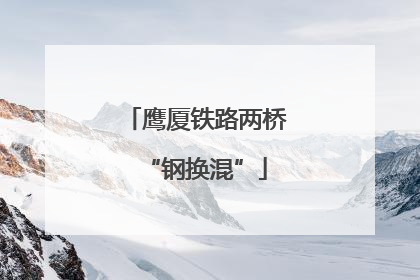 鹰厦铁路两桥“钢换混”