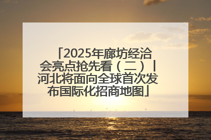 2025年廊坊经洽会亮点抢先看（二）丨河北将面向全球首次发布国际化招商地图