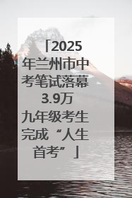 2025年兰州市中考笔试落幕 3.9万九年级考生完成“人生首考”