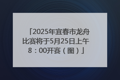 2025年宜春市龙舟比赛将于5月25日上午8：00开赛（图）