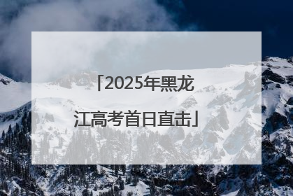 2025年黑龙江高考首日直击