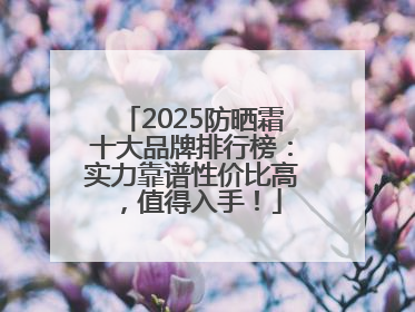 2025防晒霜十大品牌排行榜：实力靠谱性价比高，值得入手！