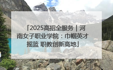 2025高招全服务｜河南女子职业学院：巾帼英才摇篮 职教创新高地