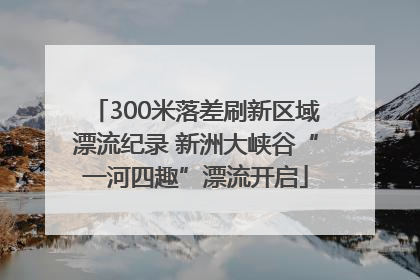 300米落差刷新区域漂流纪录 新洲大峡谷“一河四趣”漂流开启