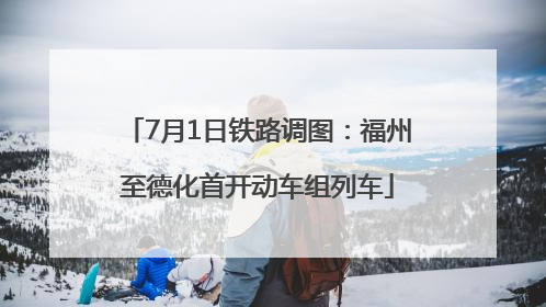 7月1日铁路调图：福州至德化首开动车组列车
