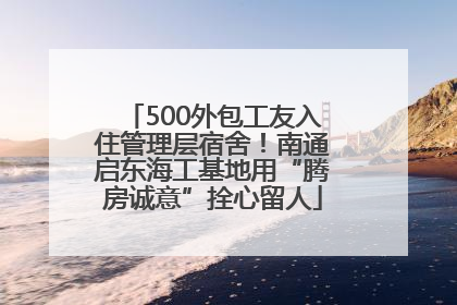 500外包工友入住管理层宿舍！南通启东海工基地用“腾房诚意”拴心留人